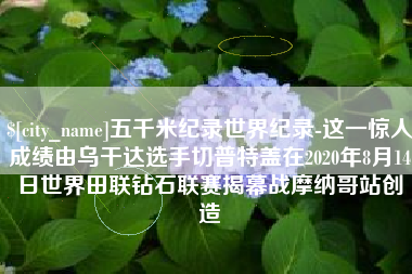 玉田五千米纪录世界纪录-这一惊人成绩由乌干达选手切普特盖在2020年8月14日世界田联钻石联赛揭幕战摩纳哥站创造
