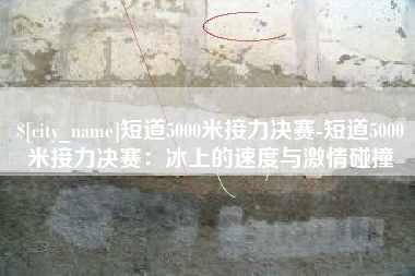 玉田短道5000米接力决赛-短道5000米接力决赛：冰上的速度与激情碰撞