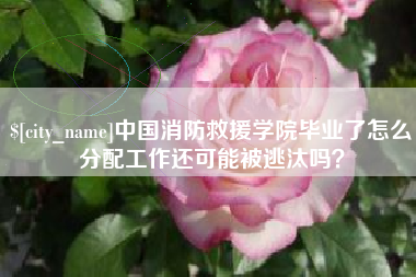 玉田中国消防救援学院毕业了怎么分配工作还可能被逃汰吗？