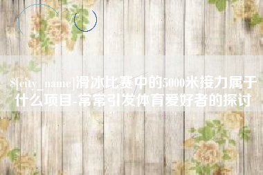 玉田滑冰比赛中的5000米接力属于什么项目-常常引发体育爱好者的探讨