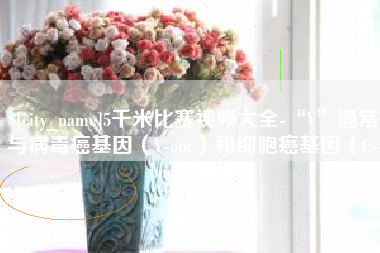 玉田5千米比赛视频大全-“V”通常与病毒癌基因（V-onc）和细胞癌基因（C-onc）相关